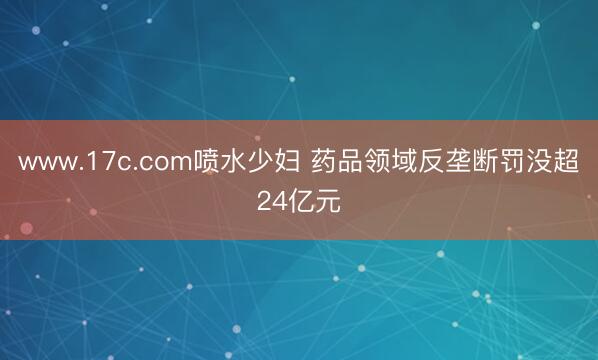 www.17c.com喷水少妇 药品领域反垄断罚没超24亿元