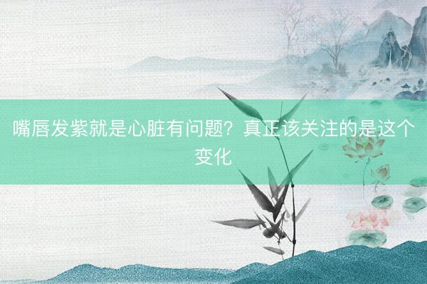 嘴唇发紫就是心脏有问题？真正该关注的是这个变化