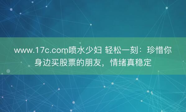 www.17c.com喷水少妇 轻松一刻：珍惜你身边买股票的朋友，情绪真稳定