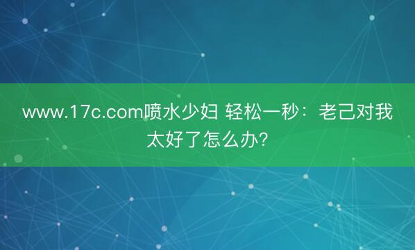 www.17c.com喷水少妇 轻松一秒：老己对我太好了怎么办？