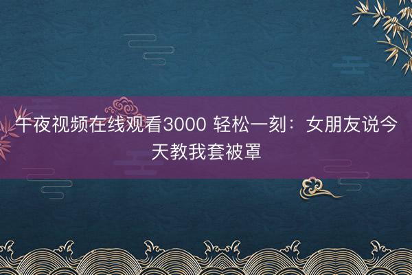 午夜视频在线观看3000 轻松一刻：女朋友说今天教我套被罩