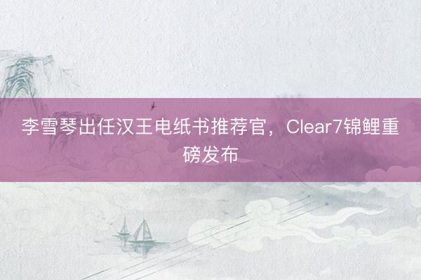 李雪琴出任汉王电纸书推荐官，Clear7锦鲤重磅发布