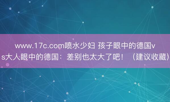 www.17c.com喷水少妇 孩子眼中的德国vs大人眼中的德国：差别也太大了吧！（建议收藏）