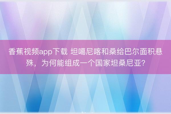 香蕉视频app下载 坦噶尼喀和桑给巴尔面积悬殊，为何能组成一个国家坦桑尼亚？
