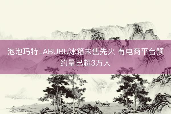 泡泡玛特LABUBU冰箱未售先火 有电商平台预约量已超3万人