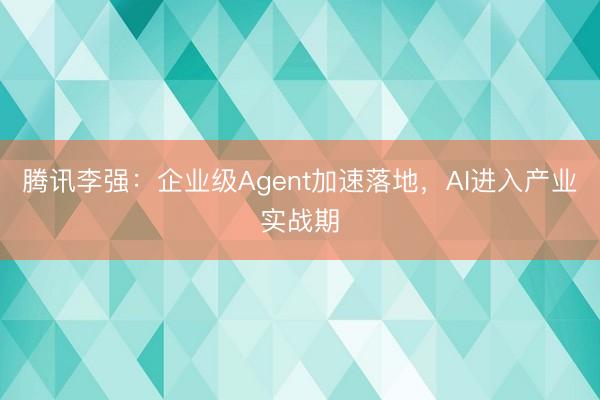 腾讯李强：企业级Agent加速落地，AI进入产业实战期