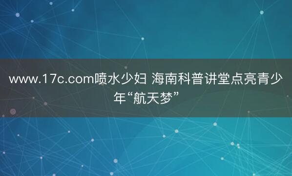 www.17c.com喷水少妇 海南科普讲堂点亮青少年“航天梦”