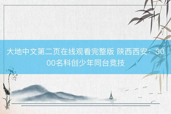 大地中文第二页在线观看完整版 陕西西安：3000名科创少年同台竞技