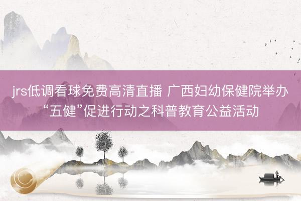 jrs低调看球免费高清直播 广西妇幼保健院举办“五健”促进行动之科普教育公益活动