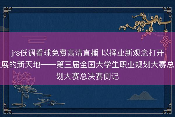 jrs低调看球免费高清直播 以择业新观念打开就业和发展的新天地——第三届全国大学生职业规划大赛总决赛侧记