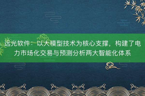 远光软件：以大模型技术为核心支撑，构建了电力市场化交易与预测分析两大智能化体系
