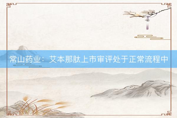 常山药业：艾本那肽上市审评处于正常流程中