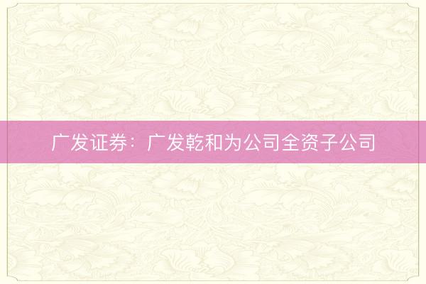 广发证券：广发乾和为公司全资子公司
