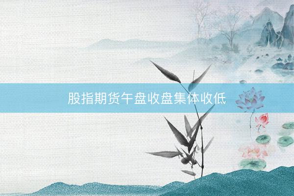 股指期货午盘收盘集体收低