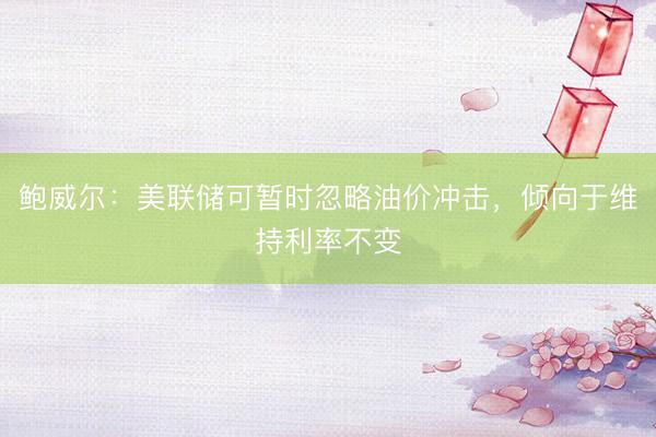 鲍威尔：美联储可暂时忽略油价冲击，倾向于维持利率不变