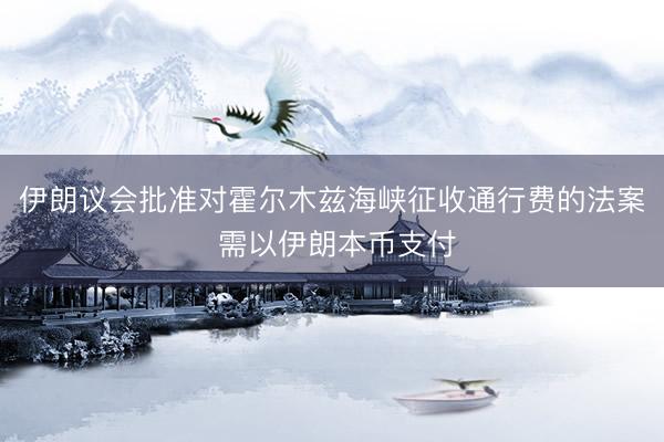 伊朗议会批准对霍尔木兹海峡征收通行费的法案 需以伊朗本币支付