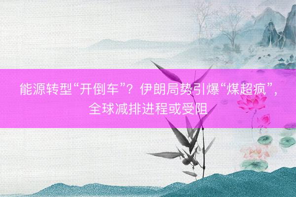能源转型“开倒车”？伊朗局势引爆“煤超疯”，全球减排进程或受阻