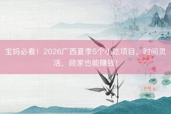 宝妈必看！2026广西夏季5个小吃项目，时间灵活，顾家也能赚钱！
