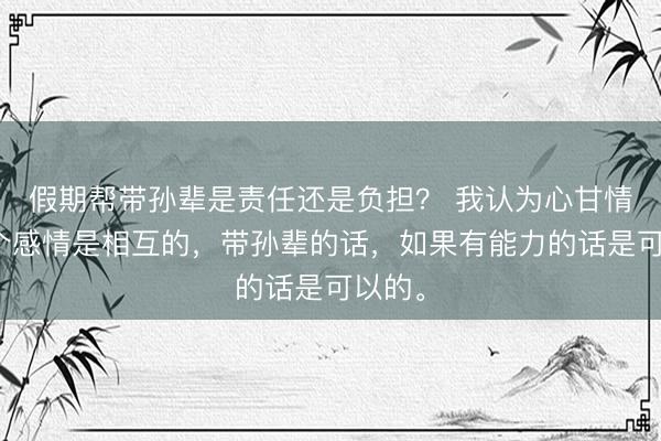 假期帮带孙辈是责任还是负担？ 我认为心甘情愿这个感情是相互的，带孙辈的话，如果有能力的话是可以的。