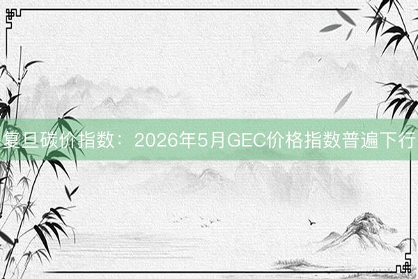 复旦碳价指数：2026年5月GEC价格指数普遍下行