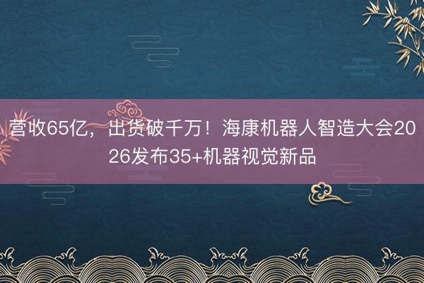 营收65亿，出货破千万！海康机器人智造大会2026发布35+机器视觉新品