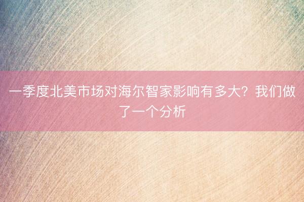 一季度北美市场对海尔智家影响有多大？我们做了一个分析