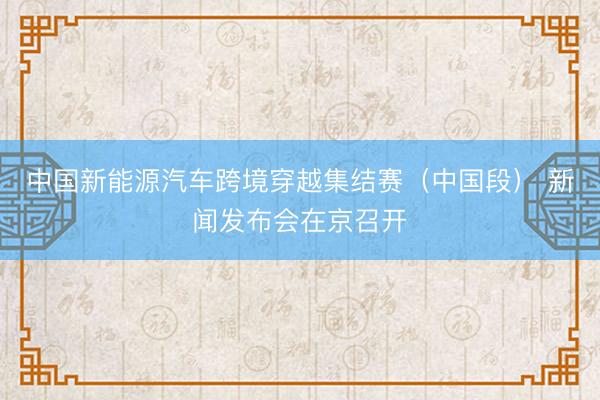 中国新能源汽车跨境穿越集结赛（中国段） 新闻发布会在京召开