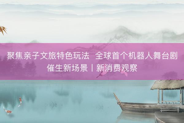 聚焦亲子文旅特色玩法  全球首个机器人舞台剧催生新场景丨新消费观察