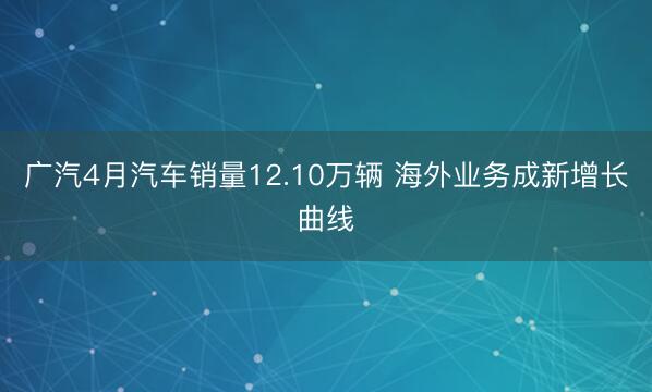 广汽4月汽车销量12.10万辆 海外业务成新增长曲线