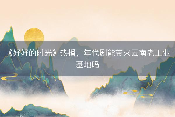 《好好的时光》热播，年代剧能带火云南老工业基地吗