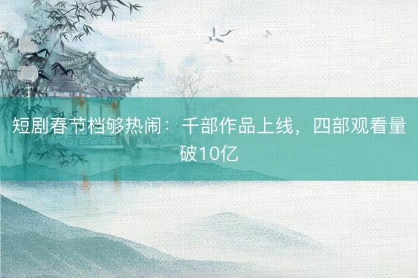短剧春节档够热闹：千部作品上线，四部观看量破10亿