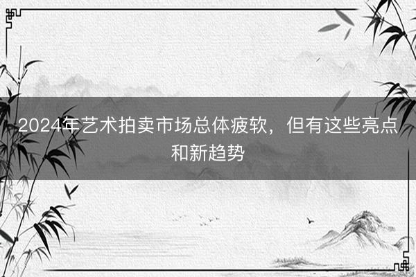 2024年艺术拍卖市场总体疲软，但有这些亮点和新趋势