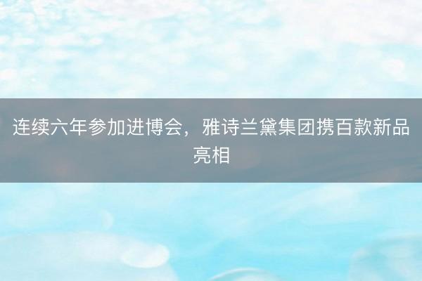 连续六年参加进博会，雅诗兰黛集团携百款新品亮相