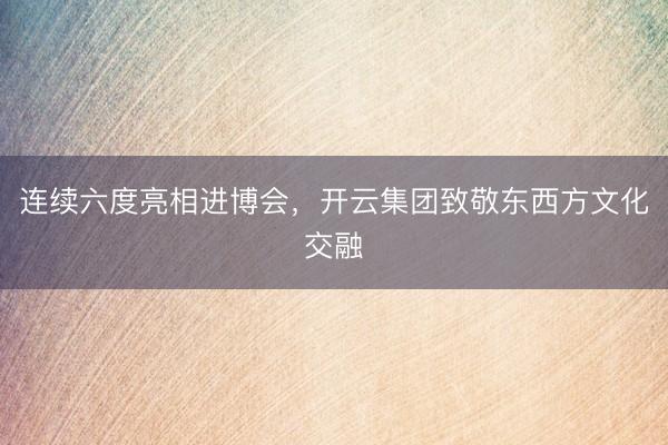 连续六度亮相进博会，开云集团致敬东西方文化交融