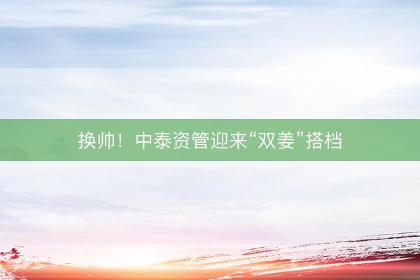 换帅！中泰资管迎来“双姜”搭档