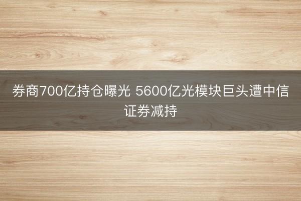 券商700亿持仓曝光 5600亿光模块巨头遭中信证券减持