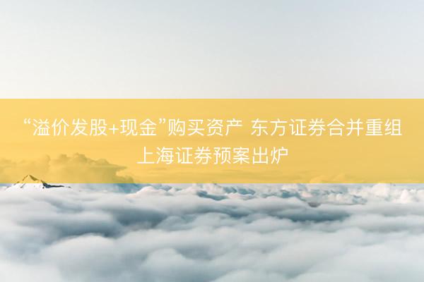 “溢价发股+现金”购买资产 东方证券合并重组上海证券预案出炉