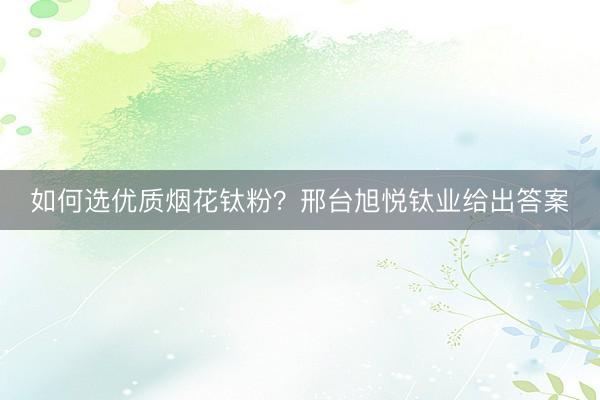 如何选优质烟花钛粉？邢台旭悦钛业给出答案