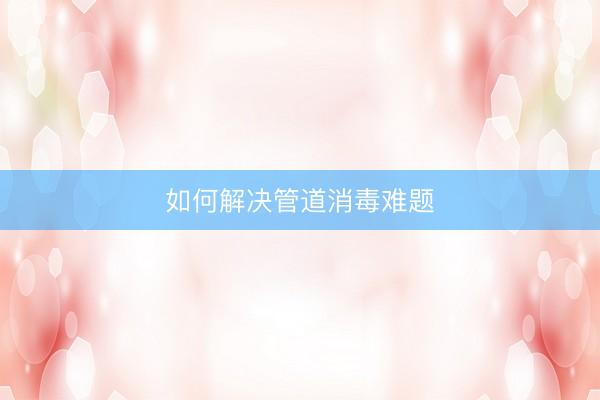 如何解决管道消毒难题