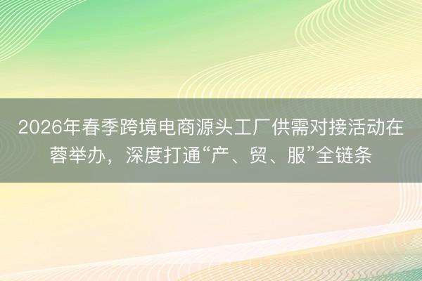 2026年春季跨境电商源头工厂供需对接活动在蓉举办，深度打通“产、贸、服”全链条