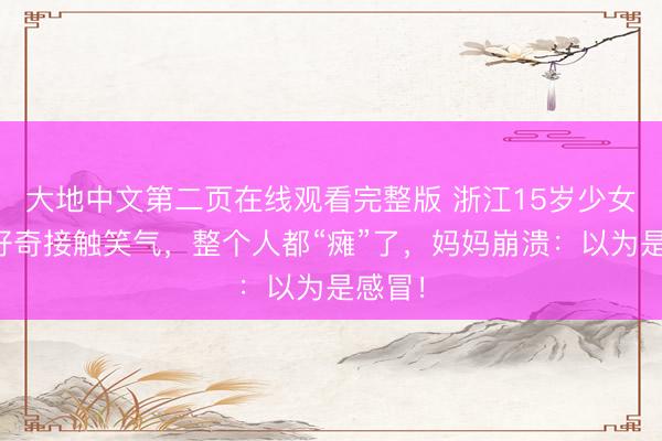 大地中文第二页在线观看完整版 浙江15岁少女因为好奇接触笑气，整个人都“瘫”了，妈妈崩溃：以为是感冒！