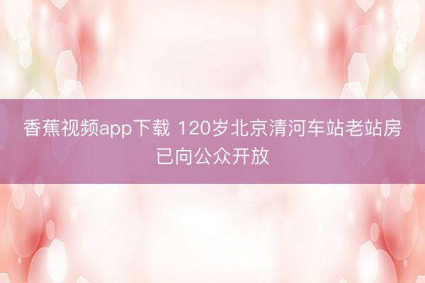 香蕉视频app下载 120岁北京清河车站老站房已向公众开放
