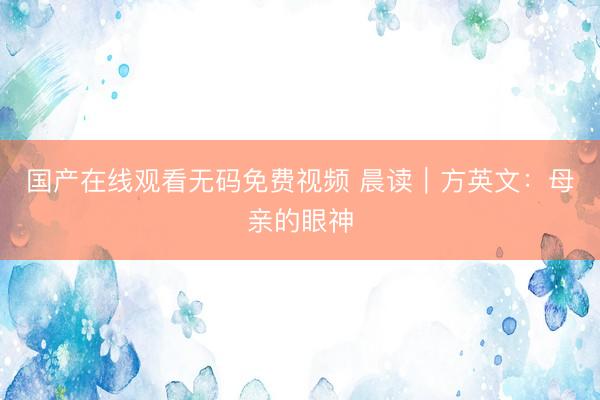 国产在线观看无码免费视频 晨读｜方英文：母亲的眼神