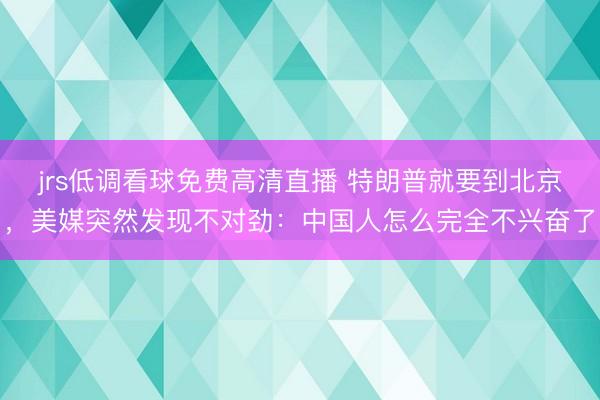 jrs低调看球免费高清直播 特朗普就要到北京，美媒突然发现不对劲：中国人怎么完全不兴奋了