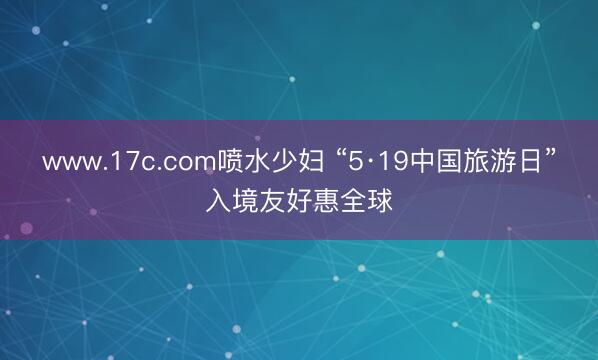 www.17c.com喷水少妇 “5·19中国旅游日”入境友好惠全球