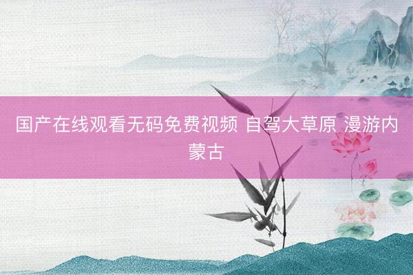 国产在线观看无码免费视频 自驾大草原 漫游内蒙古