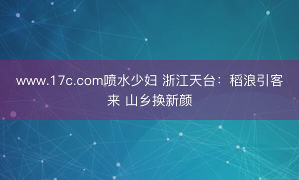 www.17c.com喷水少妇 浙江天台：稻浪引客来 山乡换新颜