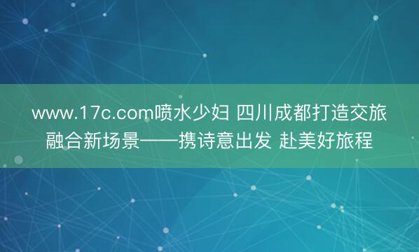 www.17c.com喷水少妇 四川成都打造交旅融合新场景——携诗意出发 赴美好旅程