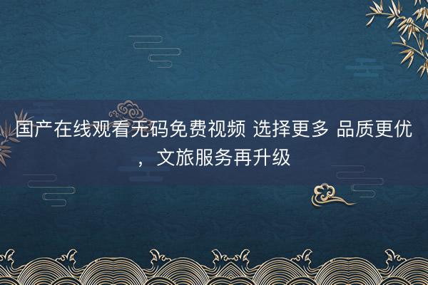国产在线观看无码免费视频 选择更多 品质更优，文旅服务再升级