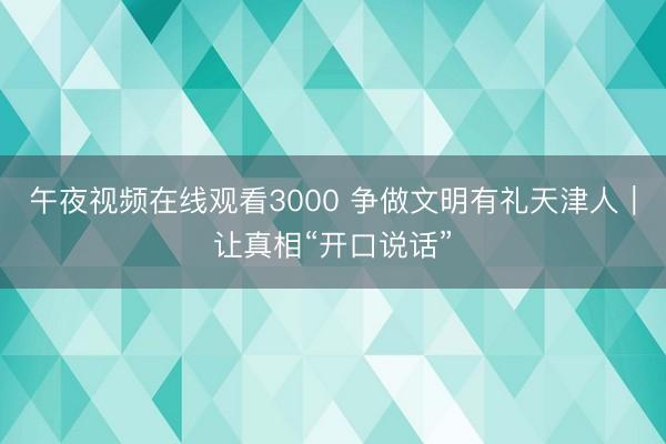 午夜视频在线观看3000 争做文明有礼天津人｜让真相“开口说话”